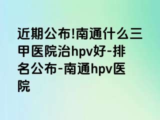 近期公布!南通什么三甲医院治hpv好-排名公布-南通hpv医院