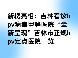 新榜亮相：吉林看诊hpv病毒甲等医院“全新呈现”吉林市正规hpv定点医院一览