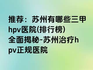 推荐：苏州有哪些三甲hpv医院(排行榜)全面揭秘-苏州治疗hpv正规医院