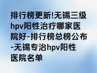 排行榜更新!无锡三级hpv阳性治疗哪家医院好-排行榜总榜公布-无锡专治hpv阳性医院名单