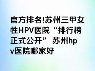 官方排名!苏州三甲女性HPV医院“排行榜正式公开” 苏州hpv医院哪家好