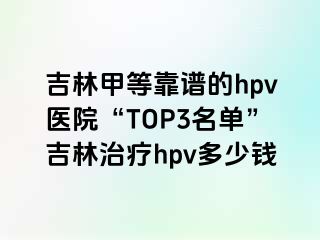 吉林甲等靠谱的hpv医院“TOP3名单”吉林治疗hpv多少钱