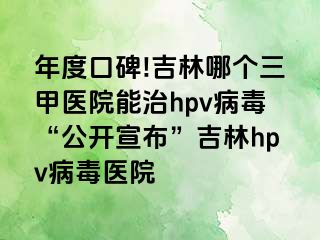 年度口碑!吉林哪个三甲医院能治hpv病毒“公开宣布”吉林hpv病毒医院