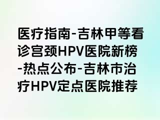 医疗指南-吉林甲等看诊宫颈HPV医院新榜-热点公布-吉林市治疗HPV定点医院推荐