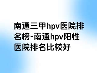 南通三甲hpv医院排名榜-南通hpv阳性医院排名比较好