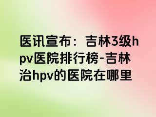 医讯宣布：吉林3级hpv医院排行榜-吉林治hpv的医院在哪里