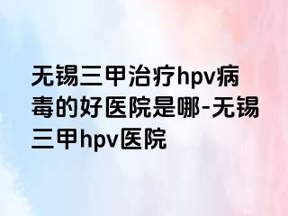 无锡三甲治疗hpv病毒的好医院是哪-无锡三甲hpv医院