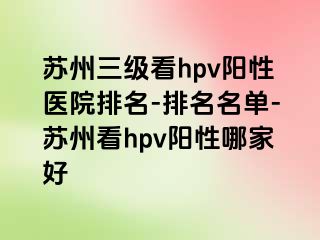 苏州三级看hpv阳性医院排名-排名名单-苏州看hpv阳性哪家好