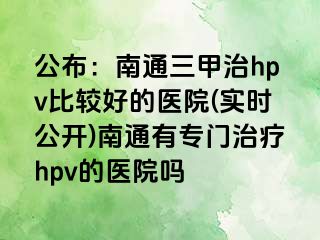 公布：南通三甲治hpv比较好的医院(实时公开)南通有专门治疗hpv的医院吗