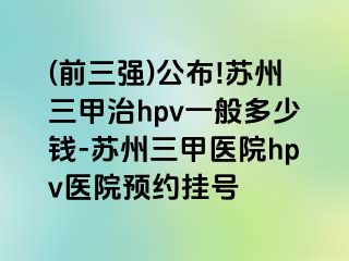 (前三强)公布!苏州三甲治hpv一般多少钱-苏州三甲医院hpv医院预约挂号