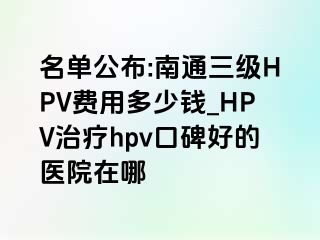 名单公布:南通三级HPV费用多少钱_HPV治疗hpv口碑好的医院在哪