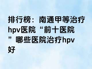 排行榜：南通甲等治疗hpv医院“前十医院”哪些医院治疗hpv好