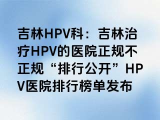 吉林HPV科：吉林治疗HPV的医院正规不正规“排行公开”HPV医院排行榜单发布