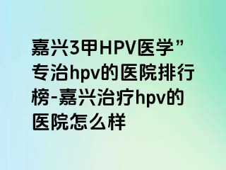 嘉兴3甲HPV医学”专治hpv的医院排行榜-嘉兴治疗hpv的医院怎么样