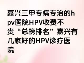 嘉兴三甲专病专治的hpv医院HPV收费不贵“总榜排名”嘉兴有几家好的HPV诊疗医院