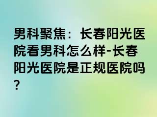 男科聚焦：长春阳光医院看男科怎么样-长春阳光医院是正规医院吗？