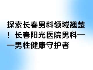 探索长春男科领域翘楚！长春阳光医院男科——男性健康守护者