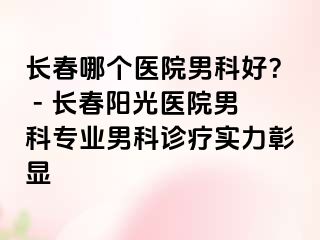 长春哪个医院男科好？ - 长春阳光医院男科专业男科诊疗实力彰显