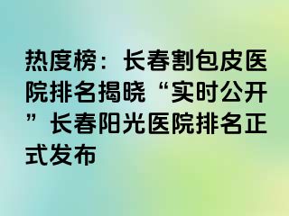 热度榜：长春割包皮医院排名揭晓“实时公开”长春阳光医院排名正式发布