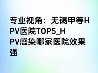 专业视角：无锡甲等HPV医院TOP5_HPV感染哪家医院效果强