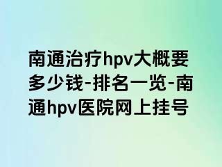 南通治疗hpv大概要多少钱-排名一览-南通hpv医院网上挂号