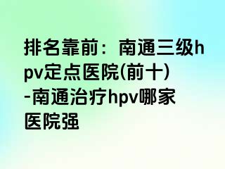 排名靠前：南通三级hpv定点医院(前十)-南通治疗hpv哪家医院强