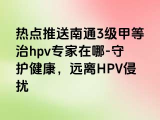 热点推送南通3级甲等治hpv专家在哪-守护健康，远离HPV侵扰