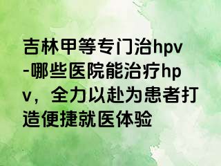 吉林甲等专门治hpv-哪些医院能治疗hpv，全力以赴为患者打造便捷就医体验