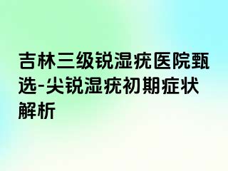 吉林三级锐湿疣医院甄选-尖锐湿疣初期症状解析