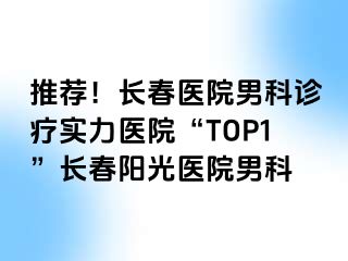 推荐！长春医院男科诊疗实力医院“TOP1”长春阳光医院男科