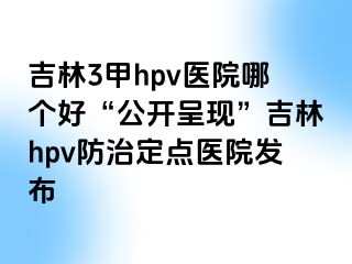 吉林3甲hpv医院哪个好“公开呈现”吉林hpv防治定点医院发布