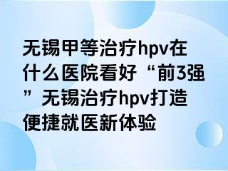 无锡甲等治疗hpv在什么医院看好“前3强”无锡治疗hpv打造便捷就医新体验