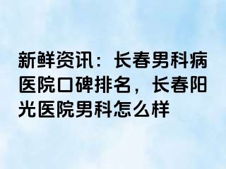 新鲜资讯：长春男科病医院口碑排名，长春阳光医院男科怎么样