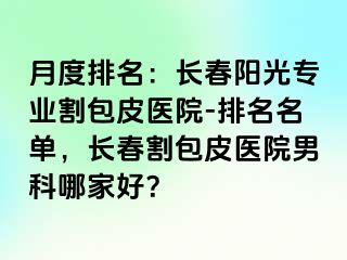 月度排名：长春阳光专业割包皮医院-排名名单，长春割包皮医院男科哪家好？